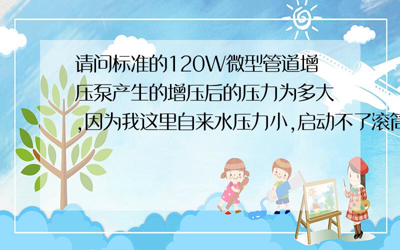 请问标准的120W微型管道增压泵产生的增压后的压力为多大,因为我这里自来水压力小,启动不了滚筒洗衣机是否加了增压泵就会增大自来水的压力,如果产生压力有多大!因为滚筒洗衣机的压力