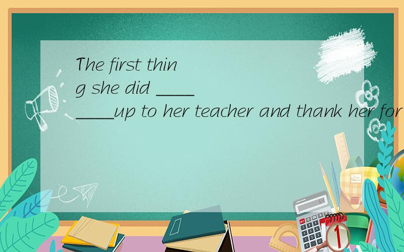 The first thing she did ________up to her teacher and thank her for all her help.A.to go B.had gone C.was go D.was going