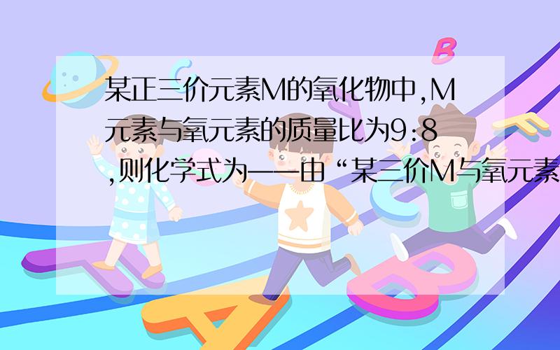 某正三价元素M的氧化物中,M元素与氧元素的质量比为9:8,则化学式为——由“某三价M与氧元素组成的化合物”可得化学式是M203。设该元素的相对原子质量为X克。可得9：8=X：48，X=2748是由3×16