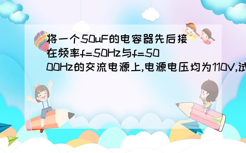 将一个50uF的电容器先后接在频率f=50Hz与f=5000Hz的交流电源上,电源电压均为110V,试分别计算在上述两种情况下的容抗,通过电容的电流及无功功率Q.