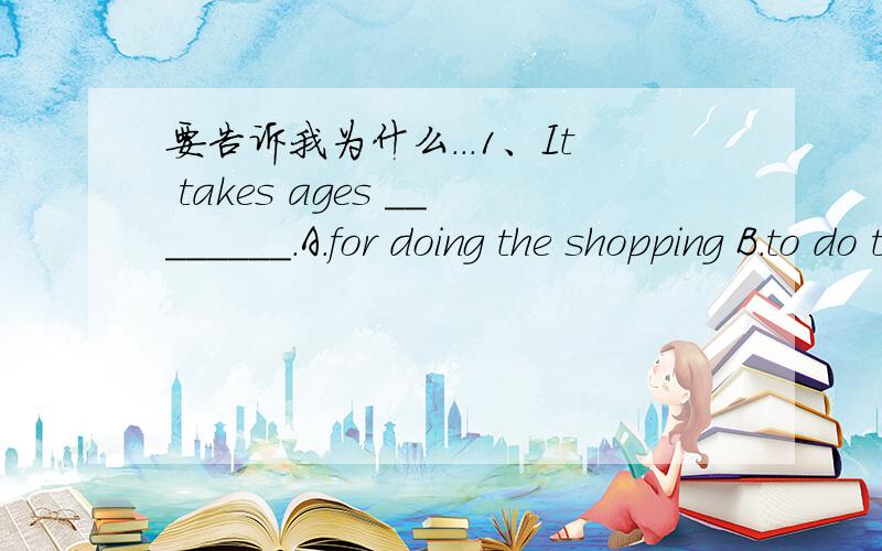 要告诉我为什么...1、It takes ages ________.A.for doing the shopping B.to do the shopping C.does the shopping