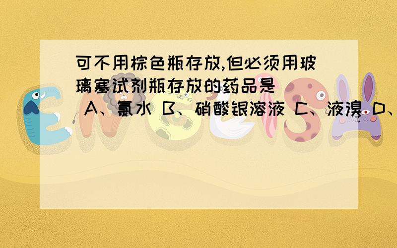 可不用棕色瓶存放,但必须用玻璃塞试剂瓶存放的药品是（ ） A、氯水 B、硝酸银溶液 C、液溴 D、烧如题 谢可不用棕色瓶存放,但必须用玻璃塞试剂瓶存放的药品是（ ） A、氯水 B、硝酸银溶