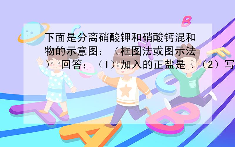 下面是分离硝酸钾和硝酸钙混和物的示意图：（框图法或图示法） 回答：（1）加入的正盐是 .（2）写出①