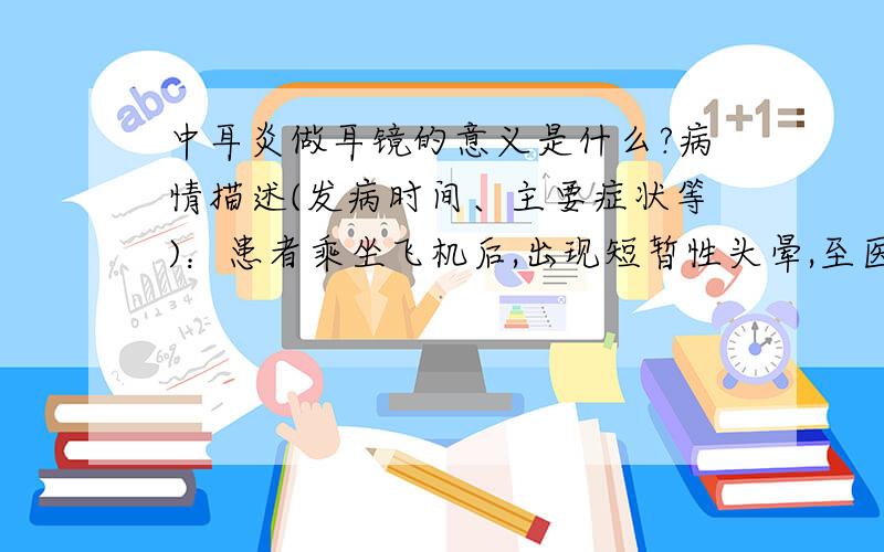 中耳炎做耳镜的意义是什么?病情描述(发病时间、主要症状等)：患者乘坐飞机后,出现短暂性头晕,至医院检查,未见流脓,鼓气实验畅通.医生考虑中耳炎可能,建议做耳镜.想得到怎样的帮助：耳