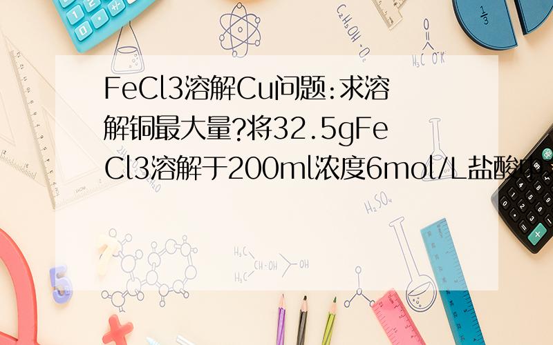 FeCl3溶解Cu问题:求溶解铜最大量?将32.5gFeCl3溶解于200ml浓度6mol/L盐酸中求溶解铜最大量?密闭容器！无空气