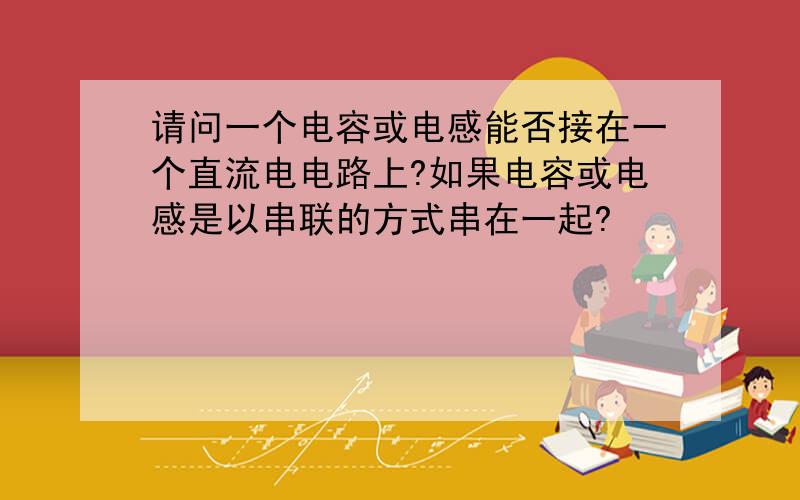 请问一个电容或电感能否接在一个直流电电路上?如果电容或电感是以串联的方式串在一起?