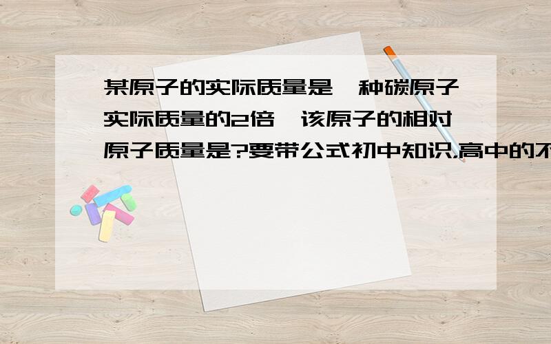 某原子的实际质量是一种碳原子实际质量的2倍,该原子的相对原子质量是?要带公式初中知识，高中的不要