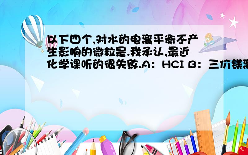 以下四个,对水的电离平衡不产生影响的微粒是.我承认,最近化学课听的很失败.A：HCI B：三价镁离子 C：氯离子 D：还有一个应该是有机物.