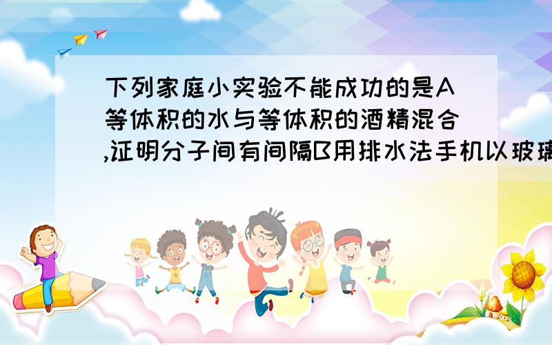 下列家庭小实验不能成功的是A等体积的水与等体积的酒精混合,证明分子间有间隔B用排水法手机以玻璃瓶人体呼出的气体C用观察法区分白酒和白醋