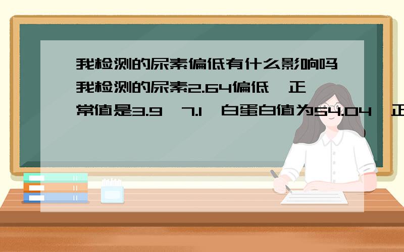 我检测的尿素偏低有什么影响吗我检测的尿素2.64偏低,正常值是3.9—7.1,白蛋白值为54.04,正常值是34—50,不知道对身体有什么影响