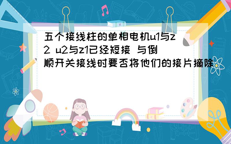 五个接线柱的单相电机u1与z2 u2与z1已经短接 与倒顺开关接线时要否将他们的接片摘除