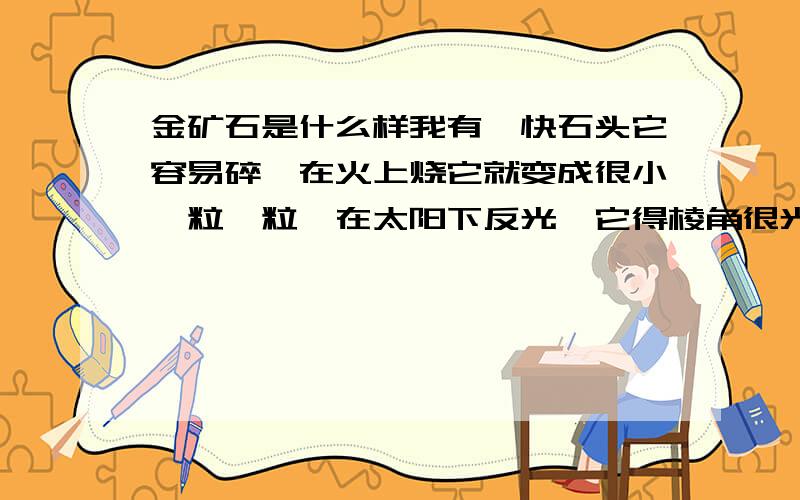 金矿石是什么样我有一快石头它容易碎,在火上烧它就变成很小一粒一粒,在太阳下反光,它得棱角很光滑,颜色跟铝差不多有,谁可以帮我