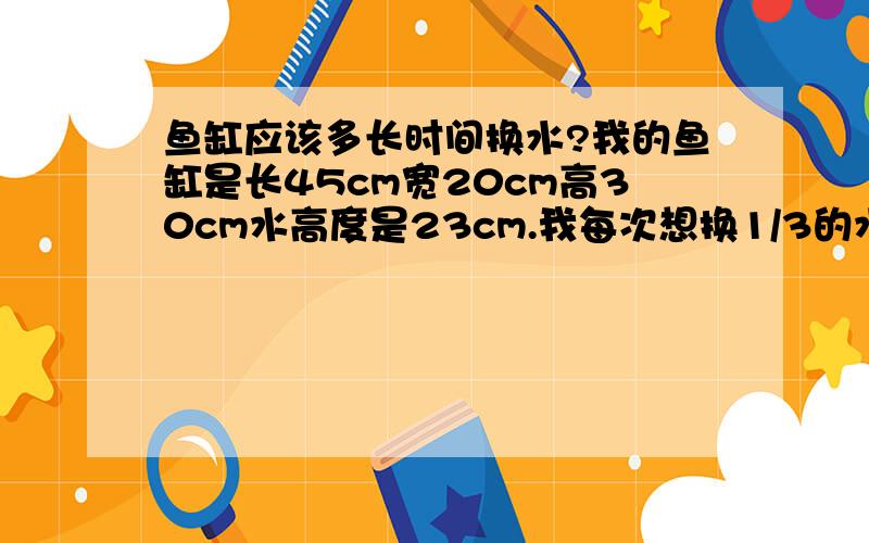 鱼缸应该多长时间换水?我的鱼缸是长45cm宽20cm高30cm水高度是23cm.我每次想换1/3的水,应该多长时间一换好?里面有6条金鱼,2条清道夫