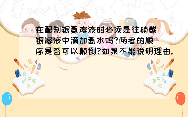 在配制银氨溶液时必须是往硝酸银溶液中滴加氨水吗?两者的顺序是否可以颠倒?如果不能说明理由.