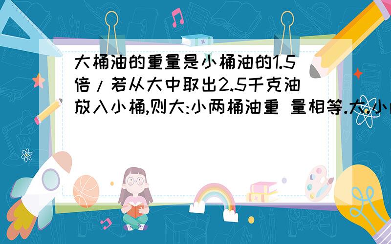 大桶油的重量是小桶油的1.5倍/若从大中取出2.5千克油放入小桶,则大:小两桶油重 量相等.大.小两桶原来各大桶油的重量是小桶油的1.5倍/若从大中取出2.5千克油放入小桶,则大:小两桶油重量相