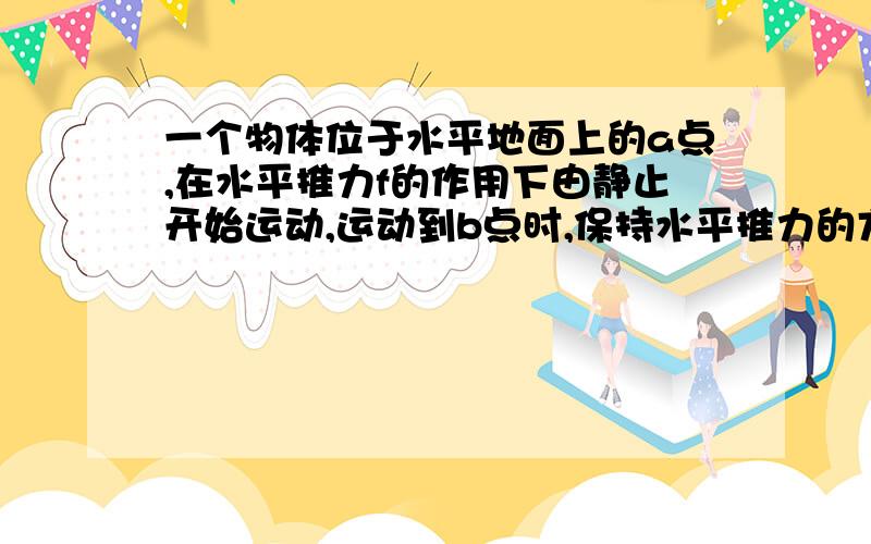 一个物体位于水平地面上的a点,在水平推力f的作用下由静止开始运动,运动到b点时,保持水平推力的方向不变,将水平推力的大小改为f/2.此后物体作匀速直线运动又经过c点,已知ab间距离为5m,bc