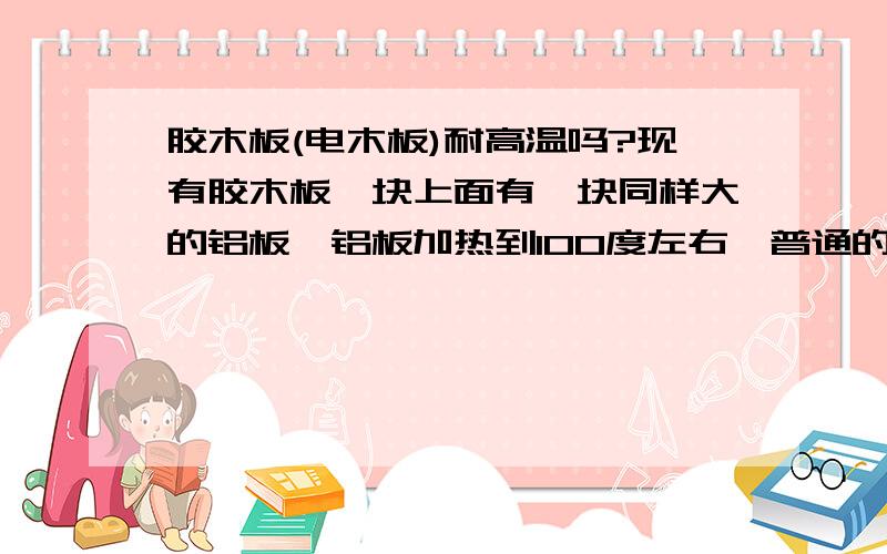 胶木板(电木板)耐高温吗?现有胶木板一块上面有一块同样大的铝板,铝板加热到100度左右,普通的胶木板会起火(变型)吗?如果会 那选什么不导热的工程材料好?