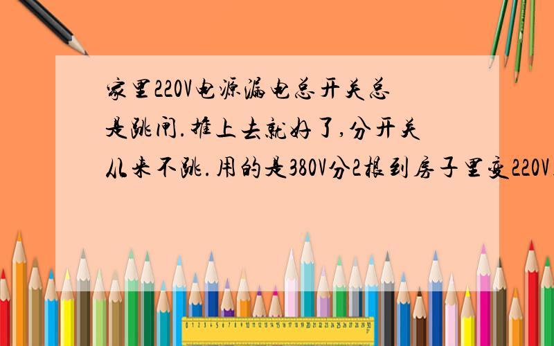 家里220V电源漏电总开关总是跳闸.推上去就好了,分开关从来不跳.用的是380V分2根到房子里变220V用的.对了.家里是由院子里的空调机房380动力电,然后接2根220V电到房子里电器照明使用.380V动力