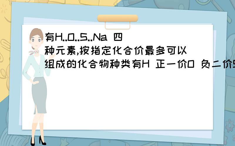 有H..O..S..Na 四种元素,按指定化合价最多可以组成的化合物种类有H 正一价O 负二价S 正六价Na 正一价