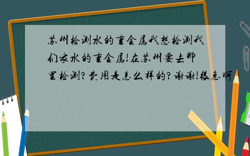 苏州检测水的重金属我想检测我们家水的重金属!在苏州要去那里检测?费用是怎么样的?谢谢!很急啊