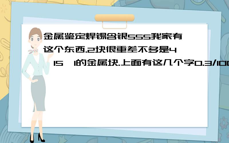 金属鉴定焊锡含银555我家有这个东西.2块很重差不多是4*15*1的金属块.上面有这几个字0.3/100 上海焊锡含银555问下这什么东西..有价值吗