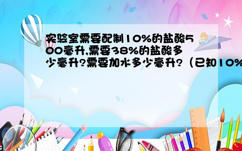 实验室需要配制10%的盐酸500毫升,需要38%的盐酸多少毫升?需要加水多少毫升?（已知10%盐酸的密度为1.047克每立方厘米,38%盐酸的密度是1.19克每立方厘米.） 感激不尽