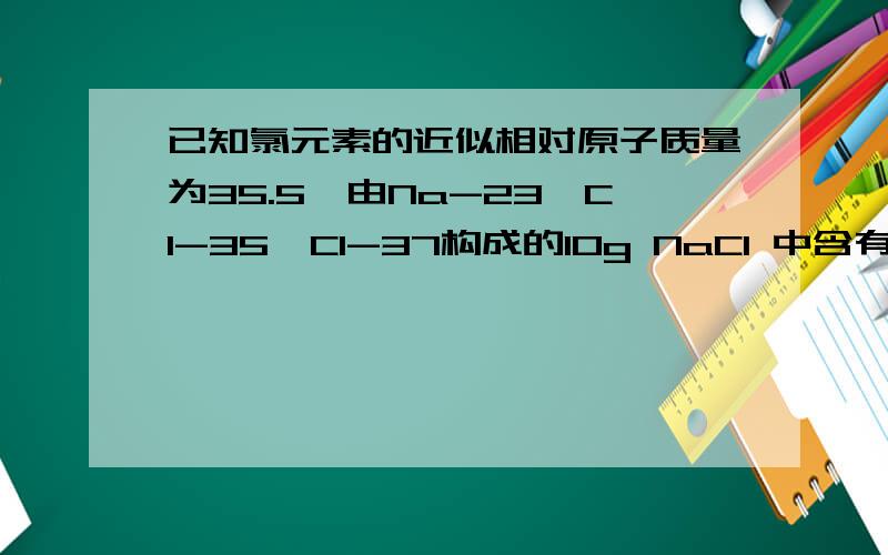 已知氯元素的近似相对原子质量为35.5,由Na-23,Cl-35,Cl-37构成的10g NaCl 中含有 Cl-37离子为多少克?