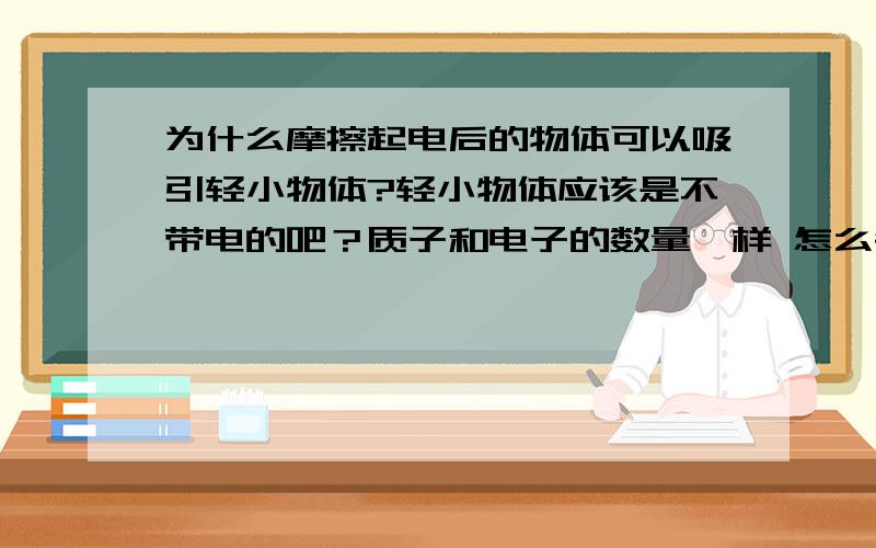 为什么摩擦起电后的物体可以吸引轻小物体?轻小物体应该是不带电的吧？质子和电子的数量一样 怎么会是正负电荷之间的吸引呢？希望可以解释的详细一点