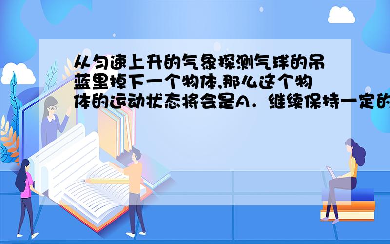 从匀速上升的气象探测气球的吊蓝里掉下一个物体,那么这个物体的运动状态将会是A．继续保持一定的速度匀速上升 B．先向上减速运动一段时间,待速度变为零后,再自由竖直落下 C．立即从