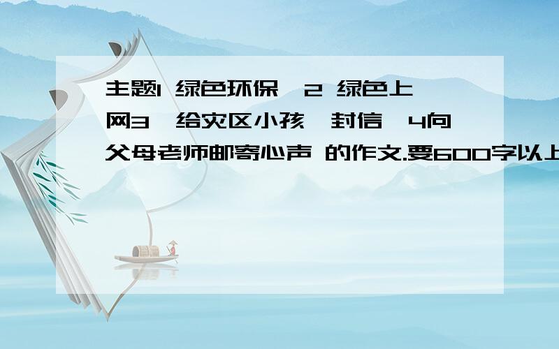 主题1 绿色环保,2 绿色上网3,给灾区小孩一封信,4向父母老师邮寄心声 的作文.要600字以上要比较好点的.