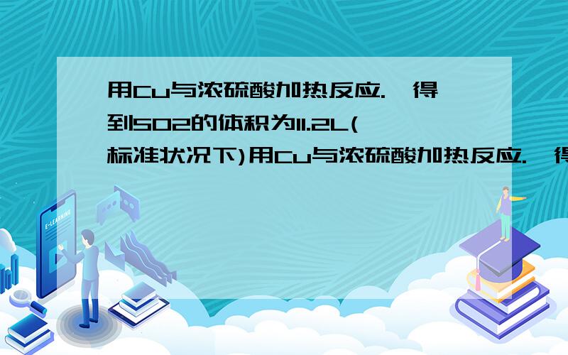 用Cu与浓硫酸加热反应.,得到SO2的体积为11.2L(标准状况下)用Cu与浓硫酸加热反应.,得到SO2的体积为11.2L(标准状况下)①参加反应的H2SO4的物质的量,被还原的H2SO4的物质的量.②把所得的CUSO4配制成2