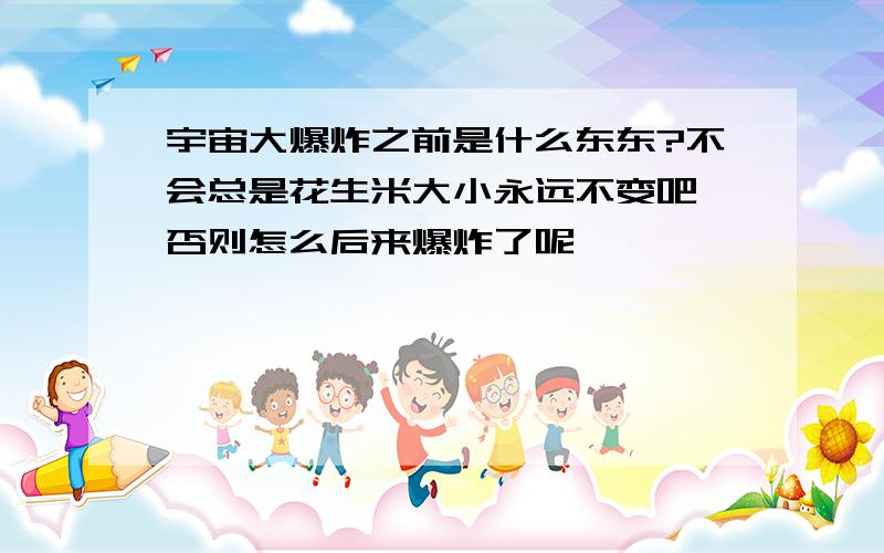 宇宙大爆炸之前是什么东东?不会总是花生米大小永远不变吧,否则怎么后来爆炸了呢