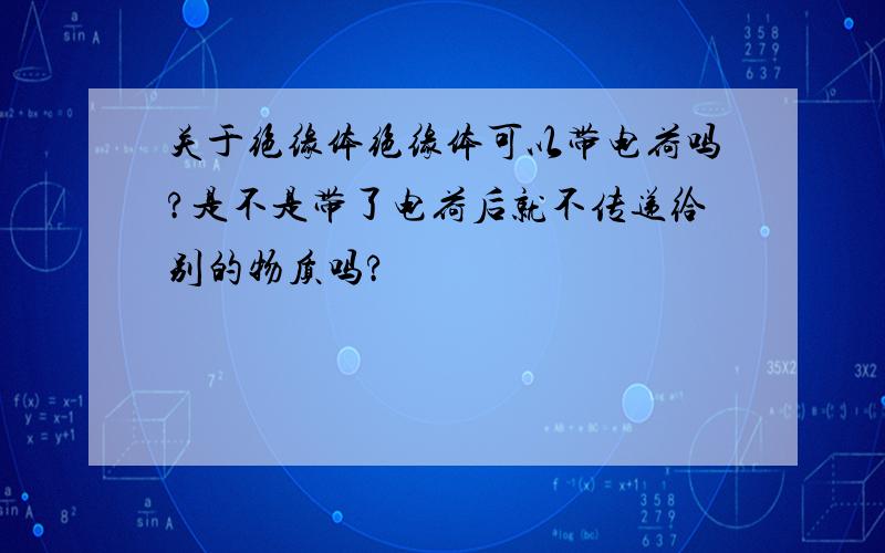 关于绝缘体绝缘体可以带电荷吗?是不是带了电荷后就不传递给别的物质吗?