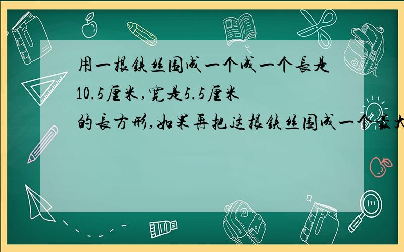 用一根铁丝围成一个成一个长是10.5厘米,宽是5.5厘米的长方形,如果再把这根铁丝围成一个最大的正方形,则这个正方形的面积是?3分钟内有悬赏