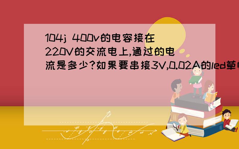 104j 400v的电容接在220V的交流电上,通过的电流是多少?如果要串接3V,0.02A的led草帽灯要串多少?