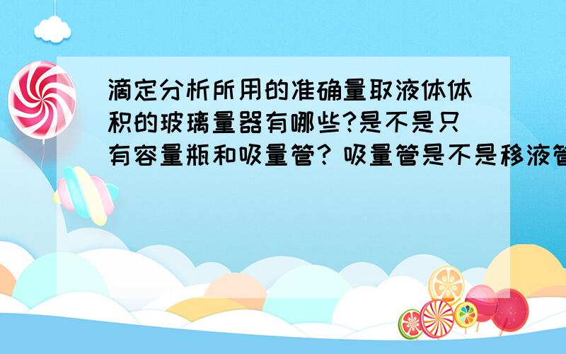 滴定分析所用的准确量取液体体积的玻璃量器有哪些?是不是只有容量瓶和吸量管？吸量管是不是移液管啊？