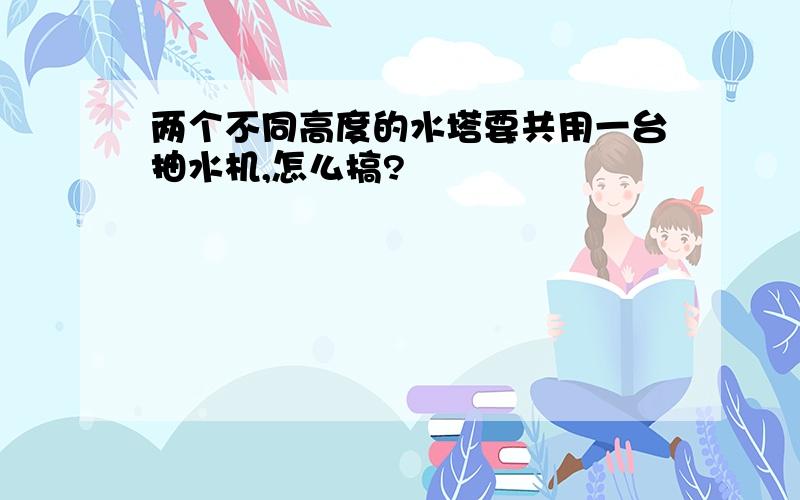 两个不同高度的水塔要共用一台抽水机,怎么搞?