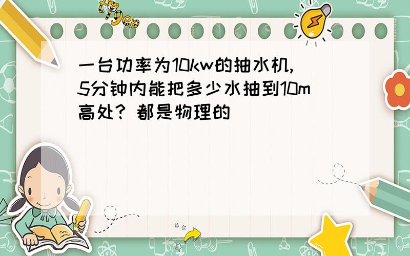 一台功率为10kw的抽水机,5分钟内能把多少水抽到10m高处? 都是物理的