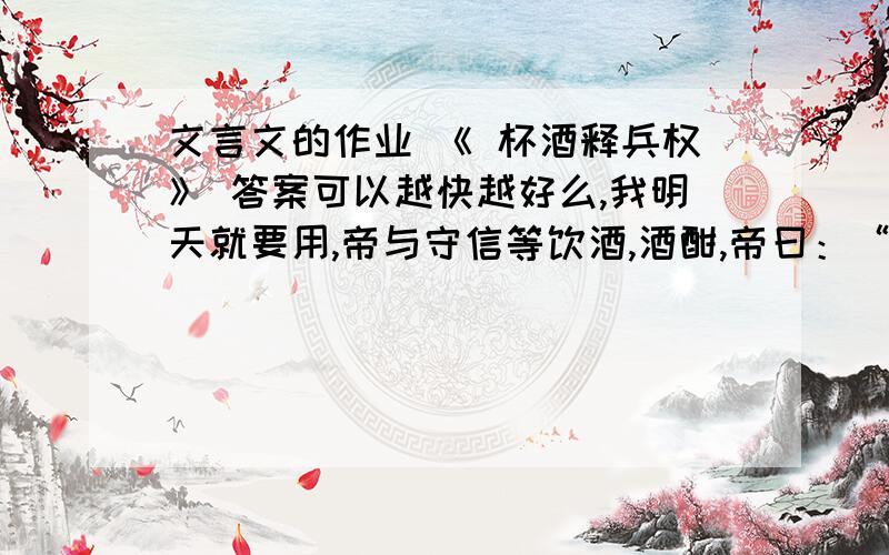 文言文的作业 《 杯酒释兵权》 答案可以越快越好么,我明天就要用,帝与守信等饮酒,酒酣,帝曰：“我非而曹不及此,然吾为天子,殊不若为节度使之乐,吾终夕未尝安枕而卧.”守信等顿首曰：