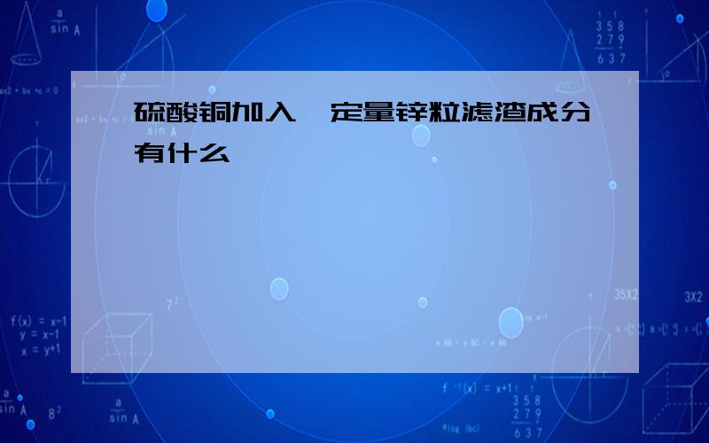 硫酸铜加入一定量锌粒滤渣成分有什么