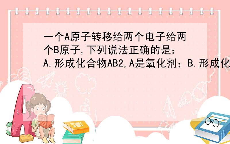 一个A原子转移给两个电子给两个B原子,下列说法正确的是：A.形成化合物AB2,A是氧化剂；B.形成化合物A2B,A被还原；C.形成化合物AB2,B被还原;D.形成化合物AB2,B有氧化性