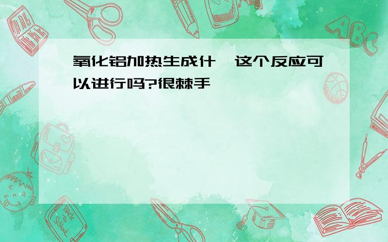 氧化铝加热生成什,这个反应可以进行吗?很棘手