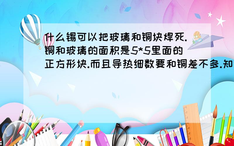 什么锡可以把玻璃和铜块焊死.铜和玻璃的面积是5*5里面的正方形块.而且导热细数要和铜差不多.知道的请回答谢谢.