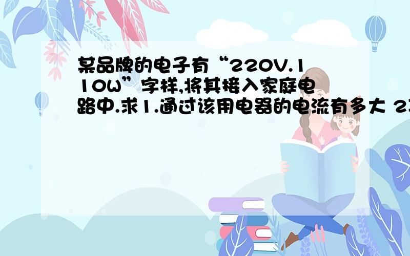 某品牌的电子有“220V.110W”字样,将其接入家庭电路中.求1.通过该用电器的电流有多大 2某品牌的电子有“220V.110W”字样,将其接入家庭电路中.求1.通过该用电器的电流有多大2.该用电器工作时