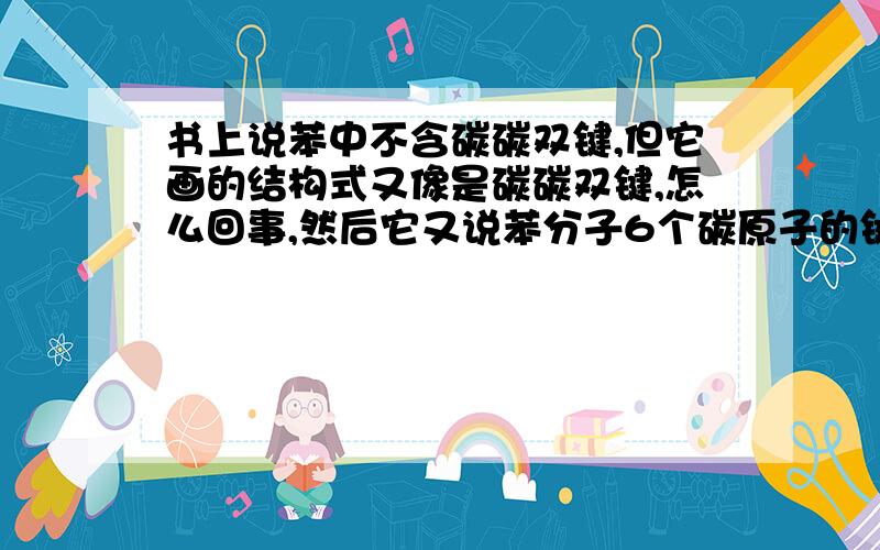 书上说苯中不含碳碳双键,但它画的结构式又像是碳碳双键,怎么回事,然后它又说苯分子6个碳原子的键完全相同,为什么?画的图中又有碳碳双键,又有单键呀.