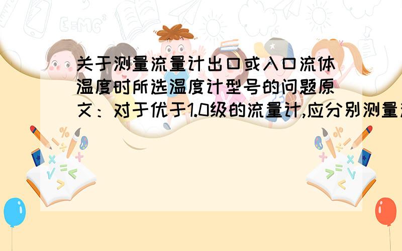 关于测量流量计出口或入口流体温度时所选温度计型号的问题原文：对于优于1.0级的流量计,应分别测量流量计和标准器处的液体温度.对于流量计可再其出口（或入口）附近安装温度计.装置