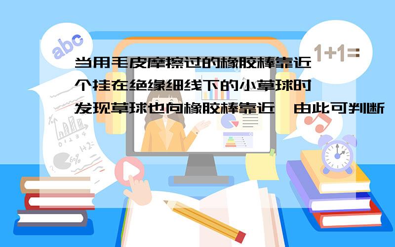 当用毛皮摩擦过的橡胶棒靠近一个挂在绝缘细线下的小草球时,发现草球也向橡胶棒靠近,由此可判断,草球A.草球带正电B.带负电C.不带电D.以上判断全不对