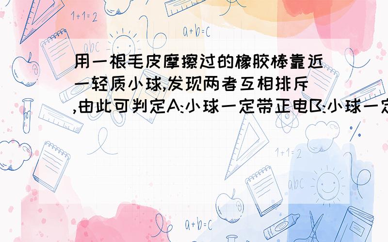 用一根毛皮摩擦过的橡胶棒靠近一轻质小球,发现两者互相排斥,由此可判定A:小球一定带正电B:小球一定不带电C:小球一定带负电D:小球可能带负电,也可能不带电