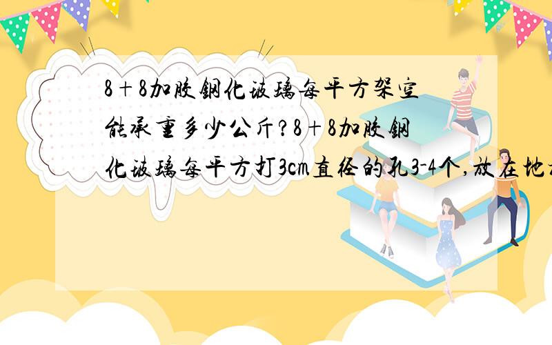 8+8加胶钢化玻璃每平方架空能承重多少公斤?8+8加胶钢化玻璃每平方打3cm直径的孔3-4个,放在地槽上,架空有1米宽度,这样能承重多少公斤的重量?8+8加胶钢化玻璃具体每平方的市场价格是多少?10+