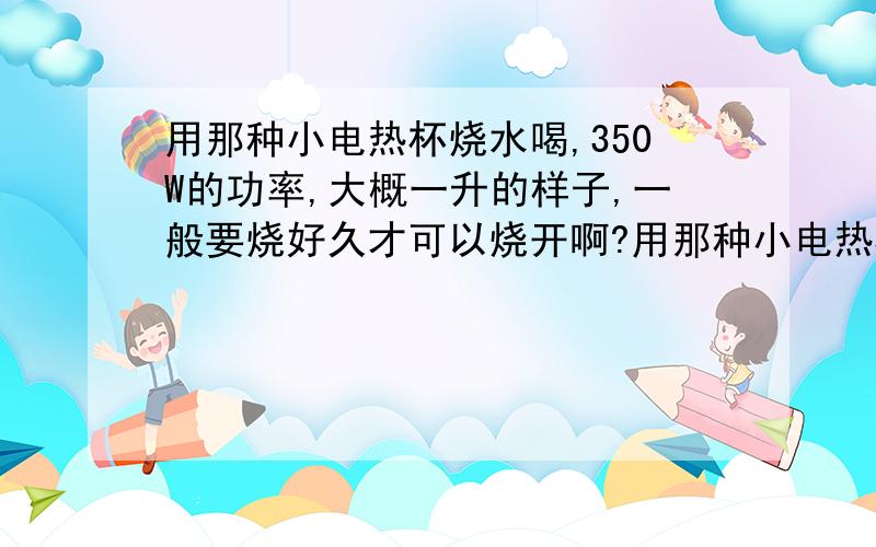 用那种小电热杯烧水喝,350W的功率,大概一升的样子,一般要烧好久才可以烧开啊?用那种小电热杯烧水喝可以吗?对身体没影响吧?是个铝壶我的问题重点在烧好久才会烧开这个上面!